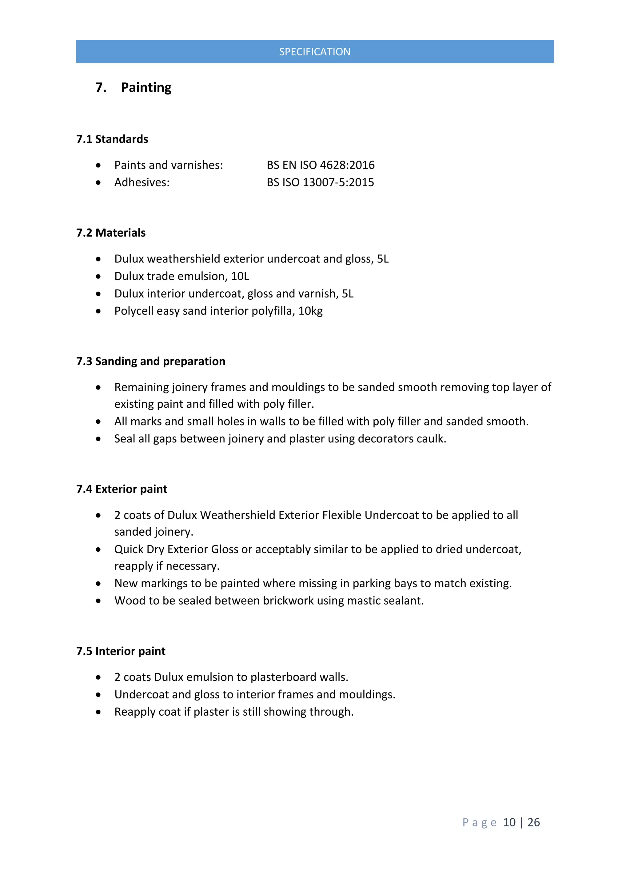 P a g e 10 | 26
SPECIFICATION
7. Painting
7.1 Standards
 Paints and varnishes: BS EN ISO 4628:2016
 Adhesives: BS ISO 13007-5:2015
7.2 Materials
 Dulux weathershield exterior undercoat and gloss, 5L
 Dulux trade emulsion, 10L
 Dulux interior undercoat, gloss and varnish, 5L
 Polycell easy sand interior polyfilla, 10kg
7.3 Sanding and preparation
 Remaining joinery frames and mouldings to be sanded smooth removing top layer of
existing paint and filled with poly filler.
 All marks and small holes in walls to be filled with poly filler and sanded smooth.
 Seal all gaps between joinery and plaster using decorators caulk.
7.4 Exterior paint
 2 coats of Dulux Weathershield Exterior Flexible Undercoat to be applied to all
sanded joinery.
 Quick Dry Exterior Gloss or acceptably similar to be applied to dried undercoat,
reapply if necessary.
 New markings to be painted where missing in parking bays to match existing.
 Wood to be sealed between brickwork using mastic sealant.
7.5 Interior paint
 2 coats Dulux emulsion to plasterboard walls.
 Undercoat and gloss to interior frames and mouldings.
 Reapply coat if plaster is still showing through.
 