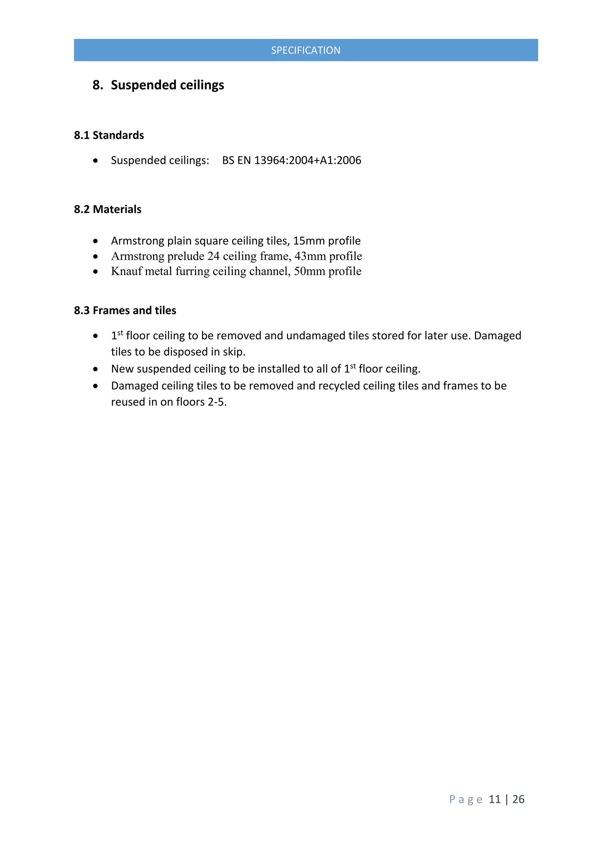 P a g e 11 | 26
SPECIFICATION
8. Suspended ceilings
8.1 Standards
 Suspended ceilings: BS EN 13964:2004+A1:2006
8.2 Materials
 Armstrong plain square ceiling tiles, 15mm profile
 Armstrong prelude 24 ceiling frame, 43mm profile
 Knauf metal furring ceiling channel, 50mm profile
8.3 Frames and tiles
 1st floor ceiling to be removed and undamaged tiles stored for later use. Damaged
tiles to be disposed in skip.
 New suspended ceiling to be installed to all of 1st floor ceiling.
 Damaged ceiling tiles to be removed and recycled ceiling tiles and frames to be
reused in on floors 2-5.
 
