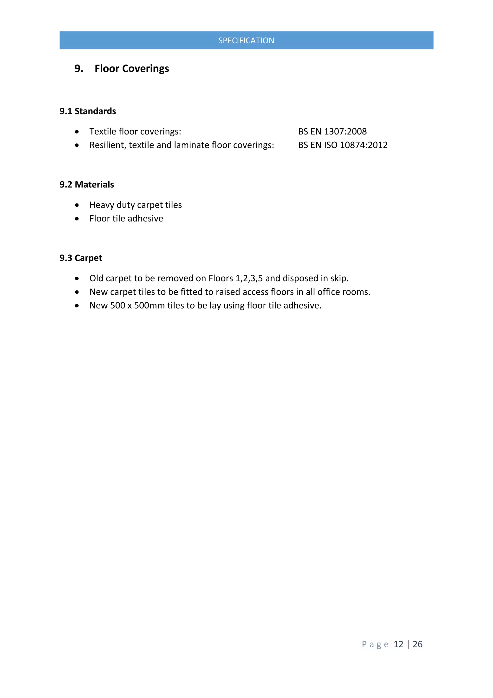 P a g e 12 | 26
SPECIFICATION
9. Floor Coverings
9.1 Standards
 Textile floor coverings: BS EN 1307:2008
 Resilient, textile and laminate floor coverings: BS EN ISO 10874:2012
9.2 Materials
 Heavy duty carpet tiles
 Floor tile adhesive
9.3 Carpet
 Old carpet to be removed on Floors 1,2,3,5 and disposed in skip.
 New carpet tiles to be fitted to raised access floors in all office rooms.
 New 500 x 500mm tiles to be lay using floor tile adhesive.
 