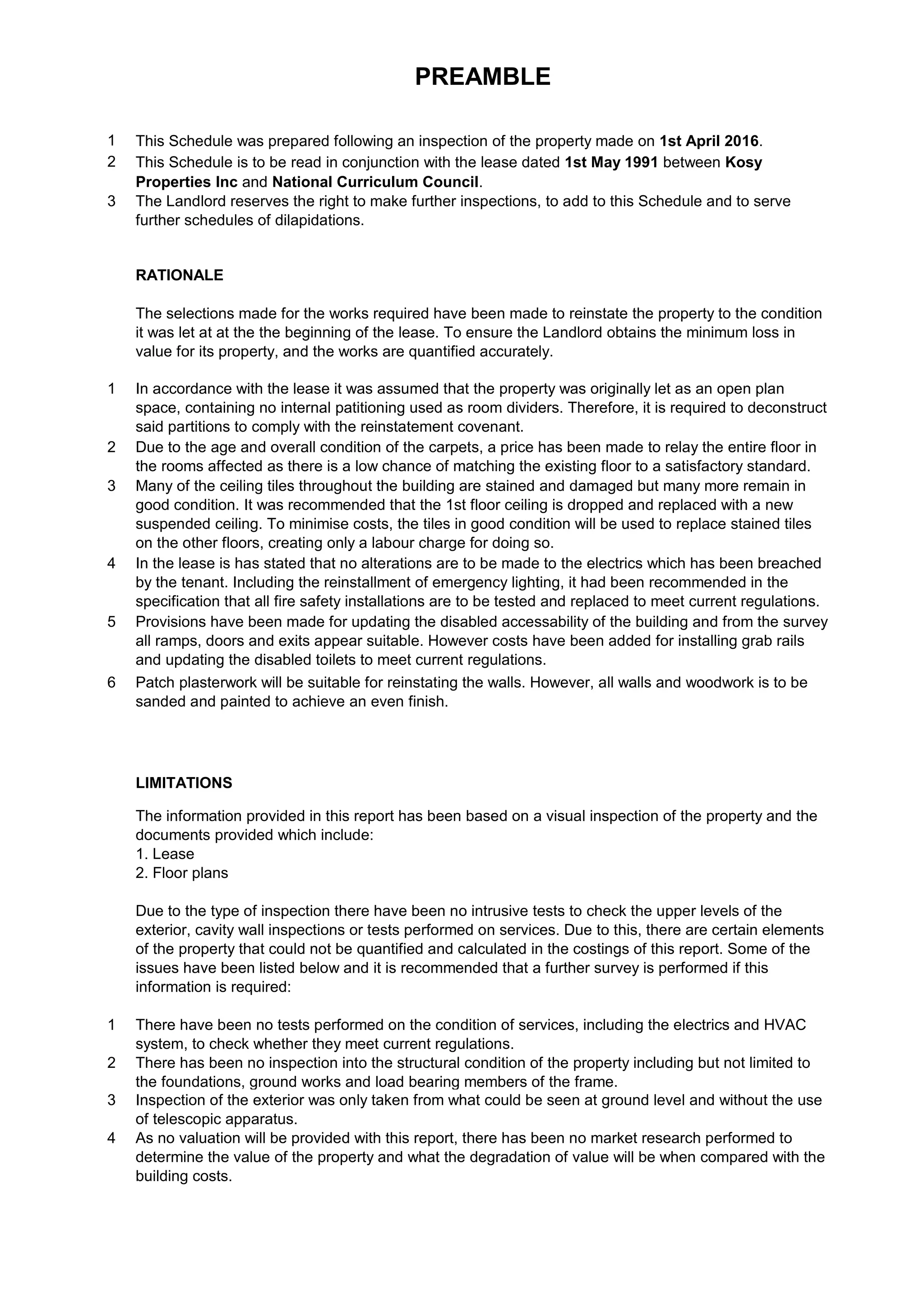 PREAMBLE
1 This Schedule was prepared following an inspection of the property made on 1st April 2016.
2 This Schedule is to be read in conjunction with the lease dated 1st May 1991 between Kosy
Properties Inc and National Curriculum Council.
3 The Landlord reserves the right to make further inspections, to add to this Schedule and to serve
further schedules of dilapidations.
RATIONALE
The selections made for the works required have been made to reinstate the property to the condition
it was let at at the the beginning of the lease. To ensure the Landlord obtains the minimum loss in
value for its property, and the works are quantified accurately.
1 In accordance with the lease it was assumed that the property was originally let as an open plan
space, containing no internal patitioning used as room dividers. Therefore, it is required to deconstruct
said partitions to comply with the reinstatement covenant.
2 Due to the age and overall condition of the carpets, a price has been made to relay the entire floor in
the rooms affected as there is a low chance of matching the existing floor to a satisfactory standard.
3 Many of the ceiling tiles throughout the building are stained and damaged but many more remain in
good condition. It was recommended that the 1st floor ceiling is dropped and replaced with a new
suspended ceiling. To minimise costs, the tiles in good condition will be used to replace stained tiles
on the other floors, creating only a labour charge for doing so.
4 In the lease is has stated that no alterations are to be made to the electrics which has been breached
by the tenant. Including the reinstallment of emergency lighting, it had been recommended in the
specification that all fire safety installations are to be tested and replaced to meet current regulations.
5 Provisions have been made for updating the disabled accessability of the building and from the survey
all ramps, doors and exits appear suitable. However costs have been added for installing grab rails
and updating the disabled toilets to meet current regulations.
6 Patch plasterwork will be suitable for reinstating the walls. However, all walls and woodwork is to be
sanded and painted to achieve an even finish.
LIMITATIONS
The information provided in this report has been based on a visual inspection of the property and the
documents provided which include:
1. Lease
2. Floor plans
Due to the type of inspection there have been no intrusive tests to check the upper levels of the
exterior, cavity wall inspections or tests performed on services. Due to this, there are certain elements
of the property that could not be quantified and calculated in the costings of this report. Some of the
issues have been listed below and it is recommended that a further survey is performed if this
information is required:
1 There have been no tests performed on the condition of services, including the electrics and HVAC
system, to check whether they meet current regulations.
2 There has been no inspection into the structural condition of the property including but not limited to
the foundations, ground works and load bearing members of the frame.
3 Inspection of the exterior was only taken from what could be seen at ground level and without the use
of telescopic apparatus.
4 As no valuation will be provided with this report, there has been no market research performed to
determine the value of the property and what the degradation of value will be when compared with the
building costs.
 