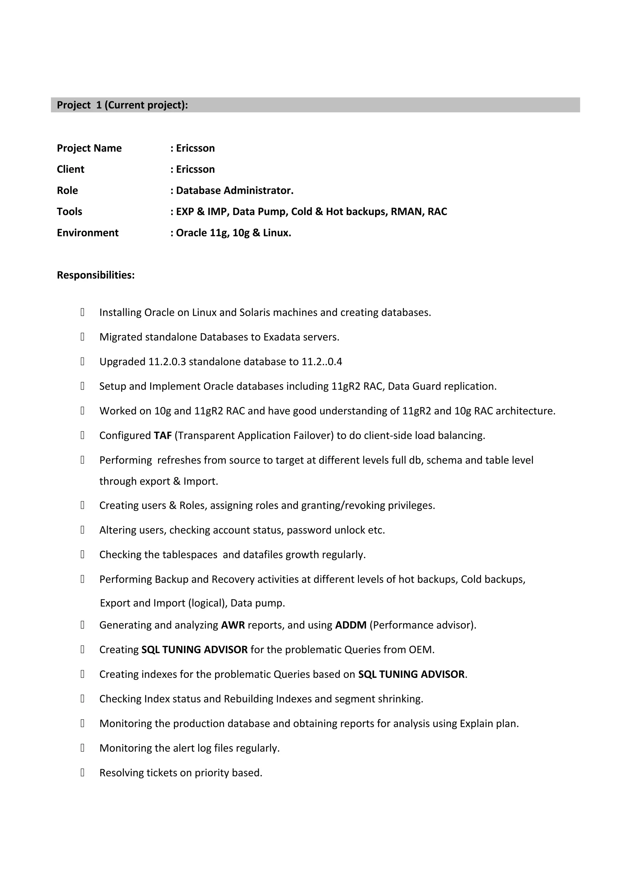 Project Name : Ericsson
Client : Ericsson
Role : Database Administrator.
Tools : EXP & IMP, Data Pump, Cold & Hot backups, RMAN, RAC
Environment : Oracle 11g, 10g & Linux.
Responsibilities:
 Installing Oracle on Linux and Solaris machines and creating databases.
 Migrated standalone Databases to Exadata servers.
 Upgraded 11.2.0.3 standalone database to 11.2..0.4
 Setup and Implement Oracle databases including 11gR2 RAC, Data Guard replication.
 Worked on 10g and 11gR2 RAC and have good understanding of 11gR2 and 10g RAC architecture.
 Configured TAF (Transparent Application Failover) to do client-side load balancing.
 Performing refreshes from source to target at different levels full db, schema and table level
through export & Import.
 Creating users & Roles, assigning roles and granting/revoking privileges.
 Altering users, checking account status, password unlock etc.
 Checking the tablespaces and datafiles growth regularly.
 Performing Backup and Recovery activities at different levels of hot backups, Cold backups,
Export and Import (logical), Data pump.
 Generating and analyzing AWR reports, and using ADDM (Performance advisor).
 Creating SQL TUNING ADVISOR for the problematic Queries from OEM.
 Creating indexes for the problematic Queries based on SQL TUNING ADVISOR.
 Checking Index status and Rebuilding Indexes and segment shrinking.
 Monitoring the production database and obtaining reports for analysis using Explain plan.
 Monitoring the alert log files regularly.
 Resolving tickets on priority based.
Project 1 (Current project):
 