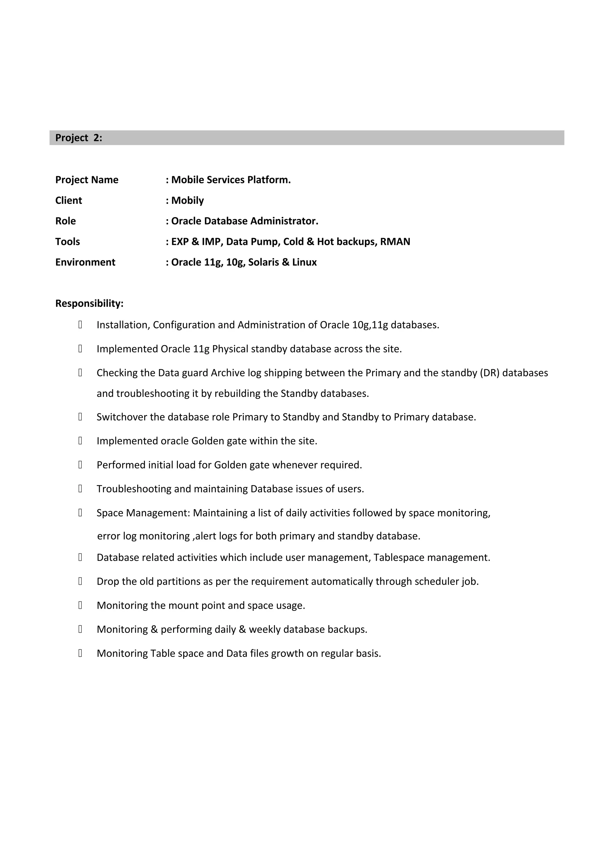 Project Name : Mobile Services Platform.
Client : Mobily
Role : Oracle Database Administrator.
Tools : EXP & IMP, Data Pump, Cold & Hot backups, RMAN
Environment : Oracle 11g, 10g, Solaris & Linux
Responsibility:
 Installation, Configuration and Administration of Oracle 10g,11g databases.
 Implemented Oracle 11g Physical standby database across the site.
 Checking the Data guard Archive log shipping between the Primary and the standby (DR) databases
and troubleshooting it by rebuilding the Standby databases.
 Switchover the database role Primary to Standby and Standby to Primary database.
 Implemented oracle Golden gate within the site.
 Performed initial load for Golden gate whenever required.
 Troubleshooting and maintaining Database issues of users.
 Space Management: Maintaining a list of daily activities followed by space monitoring,
error log monitoring ,alert logs for both primary and standby database.
 Database related activities which include user management, Tablespace management.
 Drop the old partitions as per the requirement automatically through scheduler job.
 Monitoring the mount point and space usage.
 Monitoring & performing daily & weekly database backups.
 Monitoring Table space and Data files growth on regular basis.
Project 2:
 