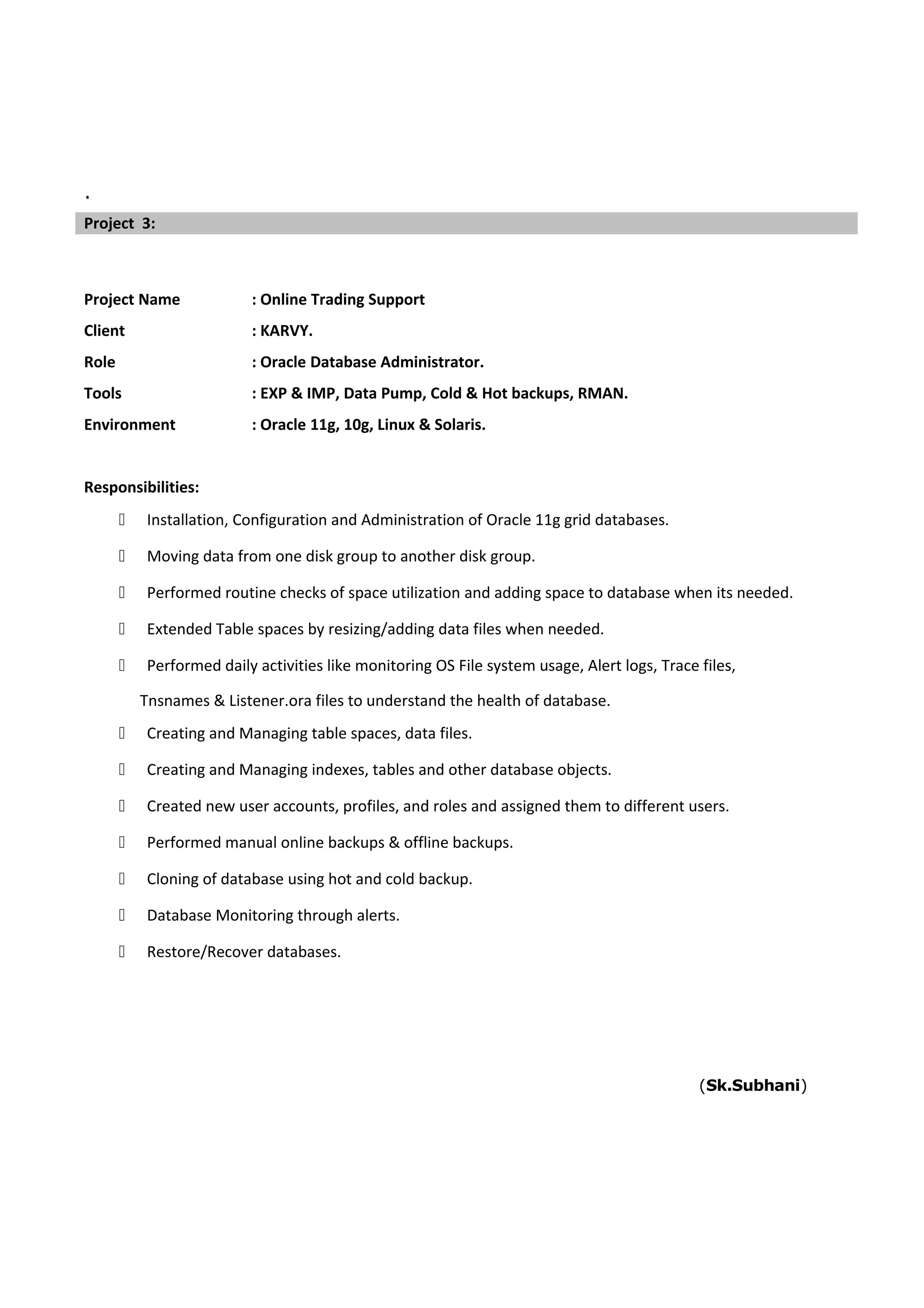 .
Project Name : Online Trading Support
Client : KARVY.
Role : Oracle Database Administrator.
Tools : EXP & IMP, Data Pump, Cold & Hot backups, RMAN.
Environment : Oracle 11g, 10g, Linux & Solaris.
Responsibilities:
 Installation, Configuration and Administration of Oracle 11g grid databases.
 Moving data from one disk group to another disk group.
 Performed routine checks of space utilization and adding space to database when its needed.
 Extended Table spaces by resizing/adding data files when needed.
 Performed daily activities like monitoring OS File system usage, Alert logs, Trace files,
Tnsnames & Listener.ora files to understand the health of database.
 Creating and Managing table spaces, data files.
 Creating and Managing indexes, tables and other database objects.
 Created new user accounts, profiles, and roles and assigned them to different users.
 Performed manual online backups & offline backups.
 Cloning of database using hot and cold backup.
 Database Monitoring through alerts.
 Restore/Recover databases.
(Sk.Subhani)
Project 3:
 
