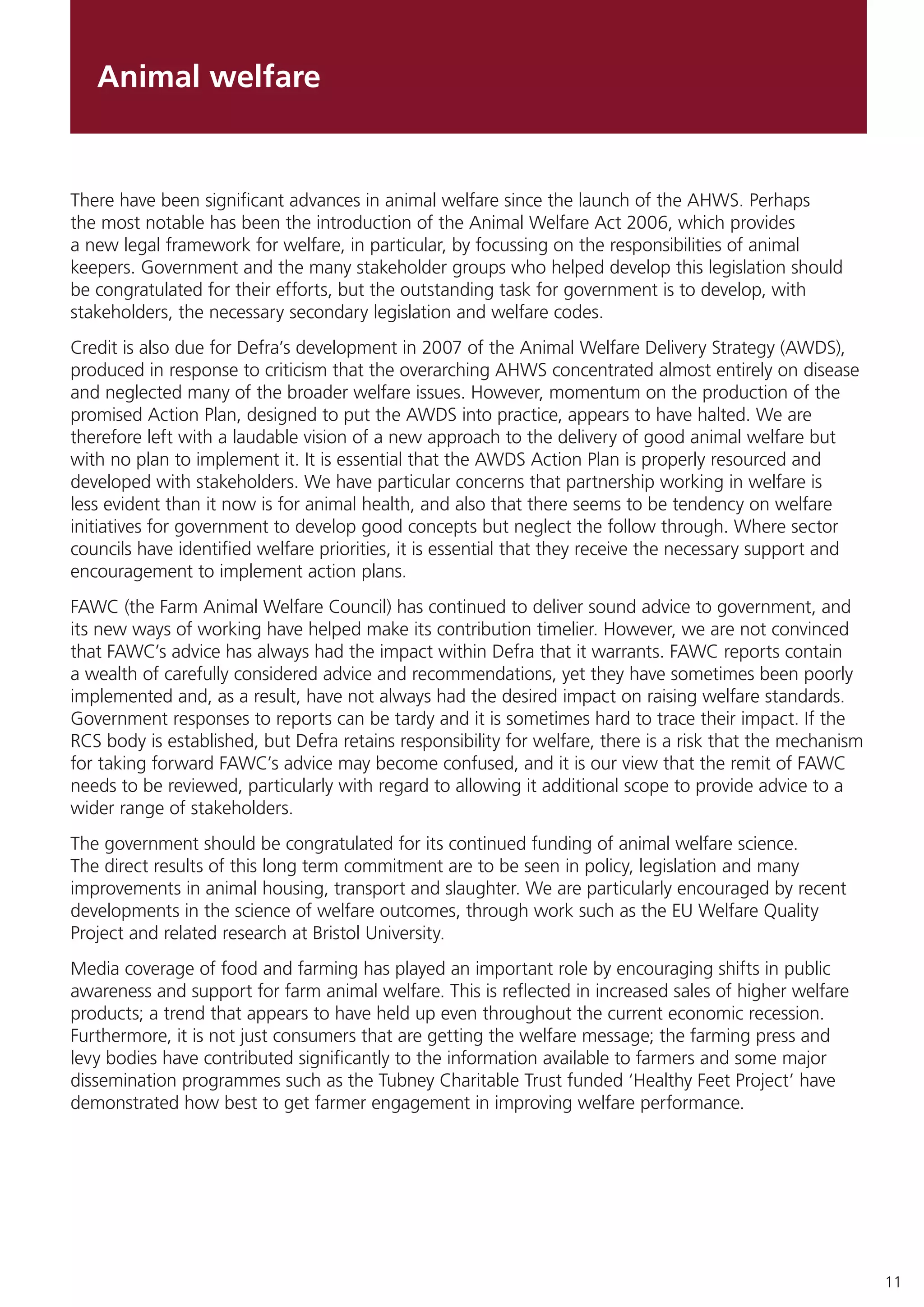 11
Animal welfare
There have been significant advances in animal welfare since the launch of the AHWS. Perhaps
the most notable has been the introduction of the Animal Welfare Act 2006, which provides
a new legal framework for welfare, in particular, by focussing on the responsibilities of animal
keepers. Government and the many stakeholder groups who helped develop this legislation should
be congratulated for their efforts, but the outstanding task for government is to develop, with
stakeholders, the necessary secondary legislation and welfare codes.
Credit is also due for Defra’s development in 2007 of the Animal Welfare Delivery Strategy (AWDS),
produced in response to criticism that the overarching AHWS concentrated almost entirely on disease
and neglected many of the broader welfare issues. However, momentum on the production of the
promised Action Plan, designed to put the AWDS into practice, appears to have halted. We are
therefore left with a laudable vision of a new approach to the delivery of good animal welfare but
with no plan to implement it. It is essential that the AWDS Action Plan is properly resourced and
developed with stakeholders. We have particular concerns that partnership working in welfare is
less evident than it now is for animal health, and also that there seems to be tendency on welfare
initiatives for government to develop good concepts but neglect the follow through. Where sector
councils have identified welfare priorities, it is essential that they receive the necessary support and
encouragement to implement action plans.
FAWC (the Farm Animal Welfare Council) has continued to deliver sound advice to government, and
its new ways of working have helped make its contribution timelier. However, we are not convinced
that FAWC’s advice has always had the impact within Defra that it warrants. FAWC reports contain
a wealth of carefully considered advice and recommendations, yet they have sometimes been poorly
implemented and, as a result, have not always had the desired impact on raising welfare standards.
Government responses to reports can be tardy and it is sometimes hard to trace their impact. If the
RCS body is established, but Defra retains responsibility for welfare, there is a risk that the mechanism
for taking forward FAWC’s advice may become confused, and it is our view that the remit of FAWC
needs to be reviewed, particularly with regard to allowing it additional scope to provide advice to a
wider range of stakeholders.
The government should be congratulated for its continued funding of animal welfare science.
The direct results of this long term commitment are to be seen in policy, legislation and many
improvements in animal housing, transport and slaughter. We are particularly encouraged by recent
developments in the science of welfare outcomes, through work such as the EU Welfare Quality
Project and related research at Bristol University.
Media coverage of food and farming has played an important role by encouraging shifts in public
awareness and support for farm animal welfare. This is reflected in increased sales of higher welfare
products; a trend that appears to have held up even throughout the current economic recession.
Furthermore, it is not just consumers that are getting the welfare message; the farming press and
levy bodies have contributed significantly to the information available to farmers and some major
dissemination programmes such as the Tubney Charitable Trust funded ‘Healthy Feet Project’ have
demonstrated how best to get farmer engagement in improving welfare performance.
 