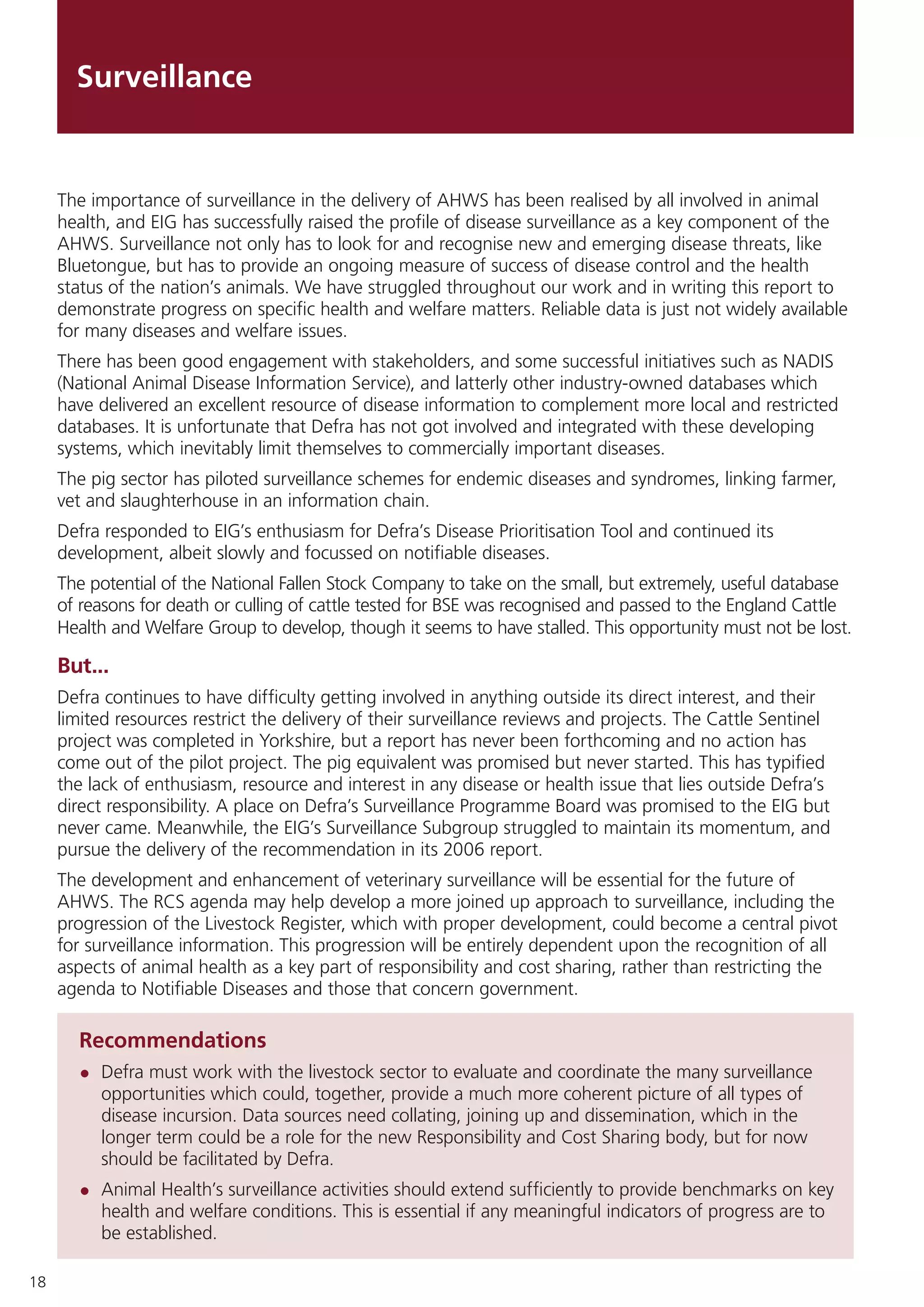 18
Surveillance
Recommendations
•	 Defra must work with the livestock sector to evaluate and coordinate the many surveillance
opportunities which could, together, provide a much more coherent picture of all types of
disease incursion. Data sources need collating, joining up and dissemination, which in the
longer term could be a role for the new Responsibility and Cost Sharing body, but for now
should be facilitated by Defra.
•	 Animal Health’s surveillance activities should extend sufficiently to provide benchmarks on key
health and welfare conditions. This is essential if any meaningful indicators of progress are to
be established.
The importance of surveillance in the delivery of AHWS has been realised by all involved in animal
health, and EIG has successfully raised the profile of disease surveillance as a key component of the
AHWS. Surveillance not only has to look for and recognise new and emerging disease threats, like
Bluetongue, but has to provide an ongoing measure of success of disease control and the health
status of the nation’s animals. We have struggled throughout our work and in writing this report to
demonstrate progress on specific health and welfare matters. Reliable data is just not widely available
for many diseases and welfare issues.
There has been good engagement with stakeholders, and some successful initiatives such as NADIS
(National Animal Disease Information Service), and latterly other industry-owned databases which
have delivered an excellent resource of disease information to complement more local and restricted
databases. It is unfortunate that Defra has not got involved and integrated with these developing
systems, which inevitably limit themselves to commercially important diseases.
The pig sector has piloted surveillance schemes for endemic diseases and syndromes, linking farmer,
vet and slaughterhouse in an information chain.
Defra responded to EIG’s enthusiasm for Defra’s Disease Prioritisation Tool and continued its
development, albeit slowly and focussed on notifiable diseases.
The potential of the National Fallen Stock Company to take on the small, but extremely, useful database
of reasons for death or culling of cattle tested for BSE was recognised and passed to the England Cattle
Health and Welfare Group to develop, though it seems to have stalled. This opportunity must not be lost.
But...
Defra continues to have difficulty getting involved in anything outside its direct interest, and their
limited resources restrict the delivery of their surveillance reviews and projects. The Cattle Sentinel
project was completed in Yorkshire, but a report has never been forthcoming and no action has
come out of the pilot project. The pig equivalent was promised but never started. This has typified
the lack of enthusiasm, resource and interest in any disease or health issue that lies outside Defra’s
direct responsibility. A place on Defra’s Surveillance Programme Board was promised to the EIG but
never came. Meanwhile, the EIG’s Surveillance Subgroup struggled to maintain its momentum, and
pursue the delivery of the recommendation in its 2006 report.
The development and enhancement of veterinary surveillance will be essential for the future of
AHWS. The RCS agenda may help develop a more joined up approach to surveillance, including the
progression of the Livestock Register, which with proper development, could become a central pivot
for surveillance information. This progression will be entirely dependent upon the recognition of all
aspects of animal health as a key part of responsibility and cost sharing, rather than restricting the
agenda to Notifiable Diseases and those that concern government.
 
