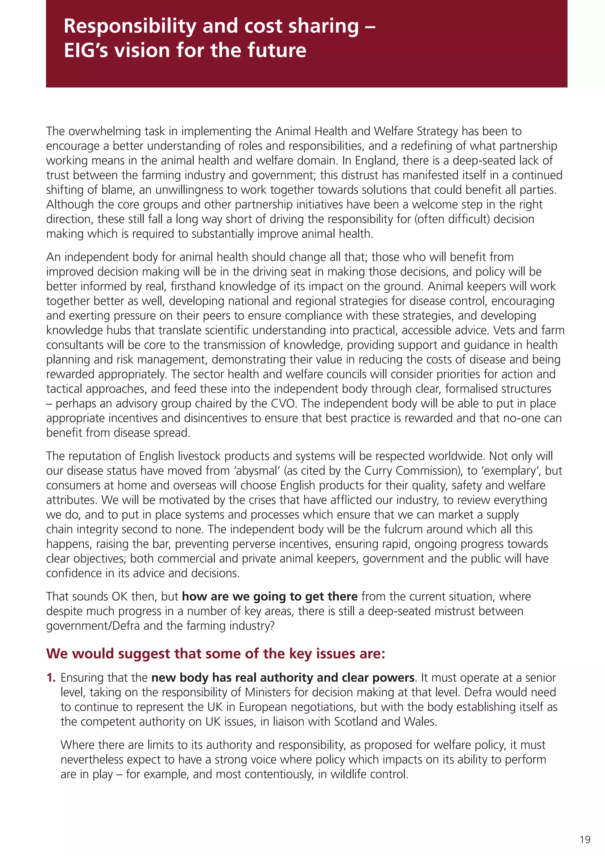 19
Responsibility and cost sharing –
EIG’s vision for the future
The overwhelming task in implementing the Animal Health and Welfare Strategy has been to
encourage a better understanding of roles and responsibilities, and a redefining of what partnership
working means in the animal health and welfare domain. In England, there is a deep-seated lack of
trust between the farming industry and government; this distrust has manifested itself in a continued
shifting of blame, an unwillingness to work together towards solutions that could benefit all parties.
Although the core groups and other partnership initiatives have been a welcome step in the right
direction, these still fall a long way short of driving the responsibility for (often difficult) decision
making which is required to substantially improve animal health.
An independent body for animal health should change all that; those who will benefit from
improved decision making will be in the driving seat in making those decisions, and policy will be
better informed by real, firsthand knowledge of its impact on the ground. Animal keepers will work
together better as well, developing national and regional strategies for disease control, encouraging
and exerting pressure on their peers to ensure compliance with these strategies, and developing
knowledge hubs that translate scientific understanding into practical, accessible advice. Vets and farm
consultants will be core to the transmission of knowledge, providing support and guidance in health
planning and risk management, demonstrating their value in reducing the costs of disease and being
rewarded appropriately. The sector health and welfare councils will consider priorities for action and
tactical approaches, and feed these into the independent body through clear, formalised structures
– perhaps an advisory group chaired by the CVO. The independent body will be able to put in place
appropriate incentives and disincentives to ensure that best practice is rewarded and that no-one can
benefit from disease spread.
The reputation of English livestock products and systems will be respected worldwide. Not only will
our disease status have moved from ‘abysmal’ (as cited by the Curry Commission), to ‘exemplary’, but
consumers at home and overseas will choose English products for their quality, safety and welfare
attributes. We will be motivated by the crises that have afflicted our industry, to review everything
we do, and to put in place systems and processes which ensure that we can market a supply
chain integrity second to none. The independent body will be the fulcrum around which all this
happens, raising the bar, preventing perverse incentives, ensuring rapid, ongoing progress towards
clear objectives; both commercial and private animal keepers, government and the public will have
confidence in its advice and decisions.
That sounds OK then, but how are we going to get there from the current situation, where
despite much progress in a number of key areas, there is still a deep-seated mistrust between
government/Defra and the farming industry?
We would suggest that some of the key issues are:
1.	Ensuring that the new body has real authority and clear powers. It must operate at a senior
level, taking on the responsibility of Ministers for decision making at that level. Defra would need
to continue to represent the UK in European negotiations, but with the body establishing itself as
the competent authority on UK issues, in liaison with Scotland and Wales.
Where there are limits to its authority and responsibility, as proposed for welfare policy, it must
nevertheless expect to have a strong voice where policy which impacts on its ability to perform
are in play – for example, and most contentiously, in wildlife control.
 