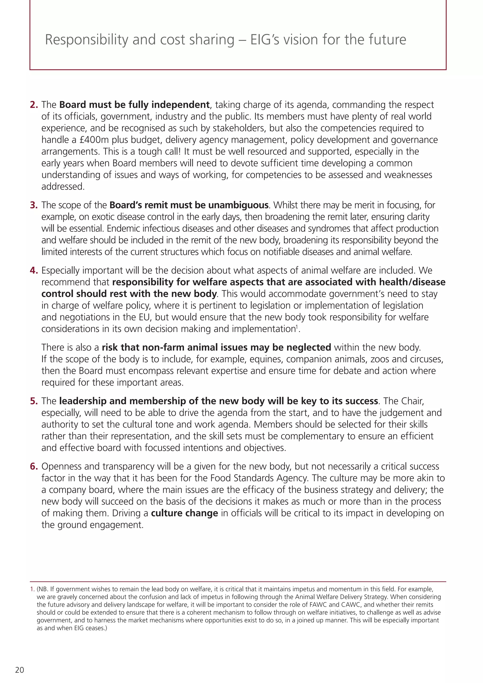20
Responsibility and cost sharing – EIG’s vision for the future
2.	The Board must be fully independent, taking charge of its agenda, commanding the respect
of its officials, government, industry and the public. Its members must have plenty of real world
experience, and be recognised as such by stakeholders, but also the competencies required to
handle a £400m plus budget, delivery agency management, policy development and governance
arrangements. This is a tough call! It must be well resourced and supported, especially in the
early years when Board members will need to devote sufficient time developing a common
understanding of issues and ways of working, for competencies to be assessed and weaknesses
addressed.
3.	The scope of the Board’s remit must be unambiguous. Whilst there may be merit in focusing, for
example, on exotic disease control in the early days, then broadening the remit later, ensuring clarity
will be essential. Endemic infectious diseases and other diseases and syndromes that affect production
and welfare should be included in the remit of the new body, broadening its responsibility beyond the
limited interests of the current structures which focus on notifiable diseases and animal welfare.
4.	Especially important will be the decision about what aspects of animal welfare are included. We
recommend that responsibility for welfare aspects that are associated with health/disease
control should rest with the new body. This would accommodate government’s need to stay
in charge of welfare policy, where it is pertinent to legislation or implementation of legislation
and negotiations in the EU, but would ensure that the new body took responsibility for welfare
considerations in its own decision making and implementation1
.
There is also a risk that non-farm animal issues may be neglected within the new body.
If the scope of the body is to include, for example, equines, companion animals, zoos and circuses,
then the Board must encompass relevant expertise and ensure time for debate and action where
required for these important areas.
5.	The leadership and membership of the new body will be key to its success. The Chair,
especially, will need to be able to drive the agenda from the start, and to have the judgement and
authority to set the cultural tone and work agenda. Members should be selected for their skills
rather than their representation, and the skill sets must be complementary to ensure an efficient
and effective board with focussed intentions and objectives.
6.	Openness and transparency will be a given for the new body, but not necessarily a critical success
factor in the way that it has been for the Food Standards Agency. The culture may be more akin to
a company board, where the main issues are the efficacy of the business strategy and delivery; the
new body will succeed on the basis of the decisions it makes as much or more than in the process
of making them. Driving a culture change in officials will be critical to its impact in developing on
the ground engagement.
1.	(NB. If government wishes to remain the lead body on welfare, it is critical that it maintains impetus and momentum in this field. For example,
we are gravely concerned about the confusion and lack of impetus in following through the Animal Welfare Delivery Strategy. When considering
the future advisory and delivery landscape for welfare, it will be important to consider the role of FAWC and CAWC, and whether their remits
should or could be extended to ensure that there is a coherent mechanism to follow through on welfare initiatives, to challenge as well as advise
government, and to harness the market mechanisms where opportunities exist to do so, in a joined up manner. This will be especially important
as and when EIG ceases.)
 