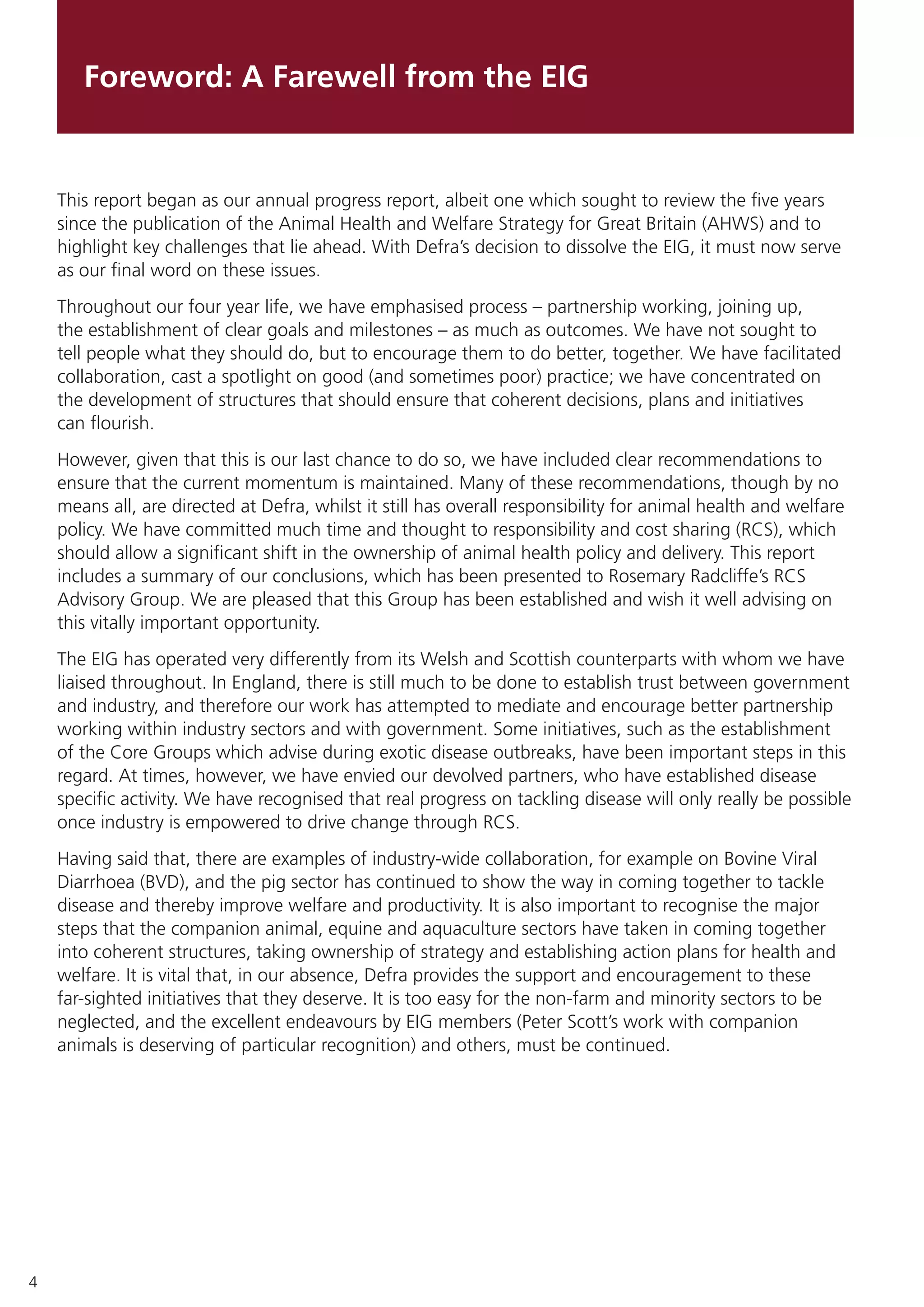 4
Foreword: A Farewell from the EIG
This report began as our annual progress report, albeit one which sought to review the five years
since the publication of the Animal Health and Welfare Strategy for Great Britain (AHWS) and to
highlight key challenges that lie ahead. With Defra’s decision to dissolve the EIG, it must now serve
as our final word on these issues.
Throughout our four year life, we have emphasised process – partnership working, joining up,
the establishment of clear goals and milestones – as much as outcomes. We have not sought to
tell people what they should do, but to encourage them to do better, together. We have facilitated
collaboration, cast a spotlight on good (and sometimes poor) practice; we have concentrated on
the development of structures that should ensure that coherent decisions, plans and initiatives
can flourish.
However, given that this is our last chance to do so, we have included clear recommendations to
ensure that the current momentum is maintained. Many of these recommendations, though by no
means all, are directed at Defra, whilst it still has overall responsibility for animal health and welfare
policy. We have committed much time and thought to responsibility and cost sharing (RCS), which
should allow a significant shift in the ownership of animal health policy and delivery. This report
includes a summary of our conclusions, which has been presented to Rosemary Radcliffe’s RCS
Advisory Group. We are pleased that this Group has been established and wish it well advising on
this vitally important opportunity.
The EIG has operated very differently from its Welsh and Scottish counterparts with whom we have
liaised throughout. In England, there is still much to be done to establish trust between government
and industry, and therefore our work has attempted to mediate and encourage better partnership
working within industry sectors and with government. Some initiatives, such as the establishment
of the Core Groups which advise during exotic disease outbreaks, have been important steps in this
regard. At times, however, we have envied our devolved partners, who have established disease
specific activity. We have recognised that real progress on tackling disease will only really be possible
once industry is empowered to drive change through RCS.
Having said that, there are examples of industry-wide collaboration, for example on Bovine Viral
Diarrhoea (BVD), and the pig sector has continued to show the way in coming together to tackle
disease and thereby improve welfare and productivity. It is also important to recognise the major
steps that the companion animal, equine and aquaculture sectors have taken in coming together
into coherent structures, taking ownership of strategy and establishing action plans for health and
welfare. It is vital that, in our absence, Defra provides the support and encouragement to these
far-sighted initiatives that they deserve. It is too easy for the non-farm and minority sectors to be
neglected, and the excellent endeavours by EIG members (Peter Scott’s work with companion
animals is deserving of particular recognition) and others, must be continued.
 
