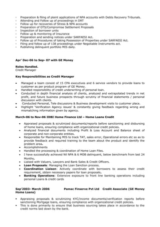 ▫ Preparation & filing of plaint applications of NPA accounts with Debts Recovery Tribunals.
▫ Attending and Follow up of proceedings in DRT
▫ Follow up for recoveries of Stress & NPA accounts
▫ Preparation of OTS/Compromise Settlement Proposals
▫ Inspection of borrower units
▫ Follow up & monitoring of Insurance
▫ Preparation and sending notices under SARFAESI Act.
▫ Follow up of Procedures of taking Possession of Properties under SARFAESI Act.
▫ Filing and follow up of 138 proceedings under Negotiable Instruments act.
▫ Publishing delinquent portfolio MIS daily.
Apr’ Dec-06 to Sep- 07 with GE Money
Roles Handled.
Credit Manager
Key Responsibilities as Credit Manager
• Managed a team consist of 15 CPA executives and 6 service vendors to provide loans to
customer as per product program of GE Money.
• Handled responsibility of credit underwriting of personal loan.
• Conducted in depth financial analysis of clients, analyzed and extrapolated trends in net
profit, and future business prospects through scrutiny of financial statements / personal
discussion with clients.
• Conducted Personal, Tele discussions & Business development visits to customer place.
• Highlight ‘Verification Agency issues’ & constantly giving feedback regarding wrong and
mismatching information given by agency.
March-06 to Nov-06 IDBI Home Finance Ltd – Home Loans Credit
• Appraised proposals & scrutinized documents/reports before sanctioning and disbursing
of home loans, ensuring compliance with organizational credit policies.
• Analyzed financial documents including Profit & Loss Account and Balance sheet of
corporate and non-corporate entities.
• Responsible for Maintaining MIS to track TAT, sales error, Operational errors etc so as to
provide feedback and required training to the team about the product and identify the
problem area.
• Accomplishments
• Handled the processing & coordination of Home Loan Files.
• I have successfully achieved Nil NPA & 6 MOB delinquent, below benchmark from last 24
Months.
• Liaised with Valuers, Lawyers and Bank Sales & Credit Officers.
• Loan Proposals: Managing the Loan Sanction process.
• Coordination Liaison: Actively coordinate with borrowers to assess their credit
requirement, obtain necessary papers for loan proposals.
• Banking Operations: Extensive exposure to front line banking operations including
personal Loans & credit cards
Sep’2003- March 2006 Pamac Finserve Pvt Ltd Credit Associate (GE Money
Home Loans)
 Appraising proposals & scrutinizing KYC/income documents/verification reports before
sanctioning Mortgage loans, ensuring compliance with organizational credit policies.
 This is done primarily to ensure that business sourcing takes place in accordance to the
credit norms laid down by the bank.
 