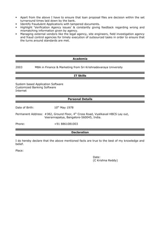  Apart from the above I have to ensure that loan proposal files are decision within the set
turnaround times laid down by the bank.
 Identify fraudulent Applications with tampered documents.
 Highlight ‘Verification Agency issues’ & constantly giving feedback regarding wrong and
mismatching information given by agency.
 Managing external vendors like the legal agency, site engineers, field investigation agency
and fraud control agencies for timely execution of outsourced tasks in order to ensure that
the turns around standards are met.
Academia
2003 MBA in Finance & Marketing from Sri Krishnadevaraya University
IT Skills
System based Application Software
Customized Banking Software
Internet
Personal Details
Date of Birth: 10th
May 1978
Permanent Address: #382, Ground Floor, 4th
Cross Road, Vyalikaval HBCS Lay out,
Veerannapalya, Bangalore-560045, India.
Phone: +91 8861081003
Declaration
I do hereby declare that the above mentioned facts are true to the best of my knowledge and
belief.
Place:
Date:
(C Krishna Reddy)
 