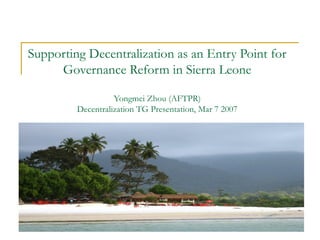 1
Supporting Decentralization as an Entry Point for
Governance Reform in Sierra Leone
Yongmei Zhou (AFTPR)
Decentralization TG Presentation, Mar 7 2007
 