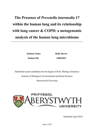 Page 1 of 47
The Presence of Prevotella intermedia 17
within the human lung and its relationship
with lung cancer & COPD: a metagenomic
analysis of the human lung microbiome
Student Name: Holly Davies
Student ID: 130023847
Submitted in part candidature for the degree of B.Sc. Biology (Genetics)
Institute of Biological, Environmental and Rural Sciences
Aberystwyth University
Submitted April 2016
 