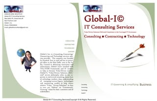 KAMLESH SONI, MCA/ITILV3
Global-I© IT Consulting Services
New Delhi ITIL, Governance &
Best Practices Lead
Global I, Inc.
Phone: 9599244032
Email: globaliitconsultant@gmail.com
Global-I, Inc. is a Consulting, Contracting/
Outsourcing and Technology services solu-
tion provider. The company was founded
by Kamlesh Soni in 2016 and has its princi-
pal office in the New Delhi area in the In-
dia. Created to delivering innovation and
achievement, Global-I have certified with
ITIL/ITSM Frameworks and IT vendors
to help us become Value-Driven entities.
Global-I's "Value-Driven Solutions Deliv-
ered" service philosophy relies on our ex-
pertise in end-to-end consulting, know-how
of technology markets, deep understanding
of emerging/current/legacy technologies
and outsourcing models to help clients
achieve "Value- Driven Solutions" so they
in turn can "Deliver" on "Consistently-
Growing" values for their customers and all
stakeholders.
.
CONSULTING
CONTRACTING
TECCHNOLOGY
SUPPORT
Global-I©
IT Consulting Services
Value Driven Solutions Delivered Consultants to the Converged IT Governance
Consulting ■ Contracting ■ Technology
Consulting
Contracting
Technology
Support
BusinessIT Governing & simplifying
 