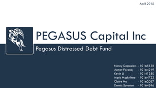 PEGASUS Capital Inc
Pegasus Distressed Debt Fund
April 2015
Nancy Desrosiers
Azmat Farooq
Kevin Li
Mark Moskvitine
Claire Mu
Dennis Solomon
- 10165138
- 10164219
- 10141380
- 10164722
- 10162087
- 10164696
 