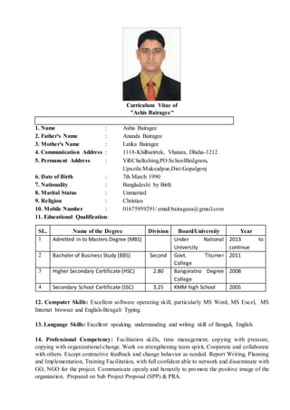 Curriculum Vitae of
"Ashis Bairagee"
1. Name : Ashis Bairagee
2. Father's Name : Ananda Bairagee
3. Mother's Name : Latika Bairagee
4. Communication Address : 1118-Khilbarirtek, Vhatara, Dhaha-1212
5. Permanent Address : Vill:Chalkshing,PO:SchoolBedgram,
Upazila:Muksudpur,Dist:Gopalgonj
6. Date of Birth : 7th March 1990
7. Nationality : Bangladeshi by Birth
8. Marital Status : Unmarried
9. Religion : Christian
10. Mobile Number : 01675959291/ email:bairageea@gmail.com
11. Educational Qualification:
SL. Name of the Degree Division Board/University Year
1 Admitted in to Masters Degree (MBS) Under National
University
2013 to
continue
2 Bacholer of Business Study (BBS) Second Govt. Titumer
College
2011
3 Higher Secondary Certificate (HSC) 2.80 Bangoratno Degree
College
2008
4 Secondary School Certificate (SSC) 3.25 KMM high School 2005
12. Computer Skills: Excellent software operating skill, particularly MS Word, MS Excel, MS
Internet browser and English-Bengali Typing.
13. Language Skills: Excellent speaking, understanding and writing skill of Bengali, English.
14. Professional Competency: Facilitation skills, time management, copying with pressure,
copying with organizational change. Work on strengthening team spirit, Cooperate and collaborate
with others. Except contractive feedback and change behavior as needed. Report Writing, Planning
and Implementation, Training Facilitation, with full confident able to network and disseminate with
GO, NGO for the project. Communicate openly and honestly to promote the positive image of the
organization. Prepared on Sub Project Proposal (SPP) & PRA.
 