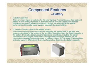 Component Features
--Battery
(1)Battery selection
There are many types of batteries for the solar lighting. The maintenance-free lead acid
battery is used widely at present In domestic market. We use it because it features
maintenance-free and less environmental pollution. It's very suitable for reliable
performance of the solar power system, especially the solar lighting.
(2)Design of battery capacity for lighting system
The battery capacity is very important for designing the lighting time of the light. The
power consumption of the system is the key factor that determines the design capacity of
the battery. During the design, several factors are considered, including the power
consumption of LED light, power factor, lasting consecutive days, Besides, as the
components' generating capacity varies in different month. So the power of wind turbine
and solar panel In different month are two factors that determine the battery capacity.
 