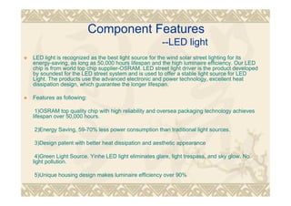 Component Features
--LED light
LED light is recognized as the best light source for the wind solar street lighting for its
energy-saving, as long as 50,000 hours lifespan and the high luminaire efficiency. Our LED
chip is from world top chip supplier-OSRAM. LED street light driver is the product developed
by soundest for the LED street system and is used to offer a stable light source for LED
Light. The products use the advanced electronic and power technology, excellent heat
dissipation design, which guarantee the longer lifespan.
Features as following:
1)OSRAM top quality chip with high reliability and oversea packaging technology achieves
lifespan over 50,000 hours.
2)Energy Saving, 59-70% less power consumption than traditional light sources.
3)Design patent with better heat dissipation and aesthetic appearance
4)Green Light Source. Yinhe LED light eliminates glare, light trespass, and sky glow. No
light pollution.
5)Unique housing design makes luminaire efficiency over 90%
 