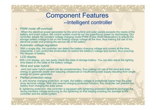 Component Features
--Intelligent controller
PWM mode off-overload
When the electrical power generated by the wind turbine and solar panels exceeds the needs of the
battery and invert output, the control system must let out the superfluous power by discharging. Our
controller adopts the constant voltage charging mode-PWM (Pulse Width Modulation) to ensure the
storage battery voltage to be on the floating charge voltage all the time, thus making full use of the
electrical power and prolong the service life of the battery
Automatic voltage regulation
With a single chip, the controller can detect the battery charging voltage and current all the time,
meanwhile, it can control the photovoltaic to restrict the battery’s voltage and current, thus ensuring
the lifespan of battery.
LCD display
With LCD display, you can easily check the state of storage battery. You can also adjust the lighting
time based on the state of the battery voltage.
Wind and solar hybrid
wind and solar hybrid system can be complementary, thus making full use of the wind and solar
energy to generate power and reducing unbalanced or insufficient power supply resulting from single
energy for power generation.
Perfect protection setup
A, anti reverse charging protection: at night, the battery voltage is sometimes higher than the solar
array terminal voltage. With anti reverse charging protection function, this controller can prevent the
battery from charging the solar panel.
B, lightening protection: this controller is equipped with lightening protection device to discharge the
strong transient voltage producing by the lightening so that helping avoiding the damage to the
controller and the whole system.
 
