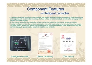 Component Features
--Intelligent controller
C, reverse connection protection: this controller has perfect reverse connection protection. If the positive pole
and negative pole is connected reversely, the fuse will cut off automatically to avoiding the damaging to the
battery and whole system.
D, short circuit protection: the controller will alarm when the battery is short circuit or bad connection.
F, digital intelligent control: the controller adopts the microchip processing as its core component to ensure
accurate control, which also makes the peripheral circuit structure integrated. It has agile control way and
control strategy to guarantee the excellent reliability and durability.
(intelligent controller) (Patent certificate) (Test report)
 
