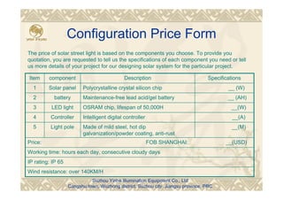 Configuration Price Form
Wind resistance: over 140KM/H
IP rating: IP 65
Working time: hours each day, consecutive cloudy days
Price: FOB SHANGHAI: __(USD)
__(M)Made of mild steel, hot dip
galvanization/powder coating, anti-rust
Light pole5
__(A)Intelligent digital controllerController4
__(W)OSRAM chip, lifespan of 50,000HLED light3
__ (AH)Maintenance-free lead acid/gel batterybattery2
__ (W)Polycrystalline crystal silicon chipSolar panel1
SpecificationsDescriptioncomponentItem
The price of solar street light is based on the components you choose. To provide you
quotation, you are requested to tell us the specifications of each component you need or tell
us more details of your project for our designing solar system for the particular project.
Suzhou Yinhe Illumination Equipment Co., Ltd
Cangshu town, Wuzhong district, Suzhou city, Jiangsu province, PRC
 