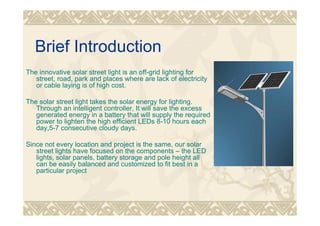 Brief Introduction
The innovative solar street light is an off-grid lighting for
street, road, park and places where are lack of electricity
or cable laying is of high cost.
The solar street light takes the solar energy for lighting.
Through an intelligent controller, It will save the excess
generated energy in a battery that will supply the required
power to lighten the high efficient LEDs 8-10 hours each
day,5-7 consecutive cloudy days.
Since not every location and project is the same, our solar
street lights have focused on the components – the LED
lights, solar panels, battery storage and pole height all
can be easily balanced and customized to fit best in a
particular project
 
