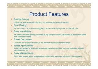 Product Features
Energy Saving
Utilize the solar energy for lighting, no pollution to the environment
Cost Saving
No trenching cost, minimum digging cost, no cable laying cost, no electric bills.
Easy Installation
As a self-sufficient lighting, no need to lay complex cable, just bolted to a concrete base
with stainless screws
Street Decoration
Look like an art piece instead of the traditional industrial street lamps
Wider Applicability
It can be installed in any area as long as there is sunshine, such as mountain, desert,
remote areas, etc
Easy Maintenance
Each light served as an independent system with easy and minimum maintenance
 