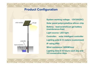 Product Configuration
System working voltage：12V/24V(DC)
Solar panel:polycrystalline silicon chip
Battery：lead-acid/silicon gel battery
(maintenance-free)
Light source: LED light
Controller： solar intelligent controller
Lighting pole:6-12 meters (customized)
IP rating:IP65
Wind resistance:140KM/hour
Lighting time:8-10 hours each day and
3-5 consecutive days
 