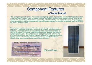 Component Features
--Solar Panel
The solar panel plays two roles in the wind solar lighting system. It generates power and charges the battery.
It also promotes the load work. Its quality and cost will directly determine the quality and cost of the whole
system. We choose the polycrystalline silicon chip, which has better conversion efficiency. Our packaging
solar modules is in strict accordance with international standards of production technology, such as ISO9001,
ISO14001,IEC61215:1993.
Many factors are taken into consideration for calculating the solar panel
needed in a particular project through a special software, including previous
statistics, the measurement of the statistical data, the climate condition of
the place (the site's longitude, solar radiation, climate, weather, terrain and
surface features, etc.) The right choice of solar panel provide not only the
economic benefits but also ensures the high reliability of the whole wind solar
lighting system. The solar radiation energy data of a specific location is
based on the data provided by the Meteorological Station。
(IEC certificate)
 