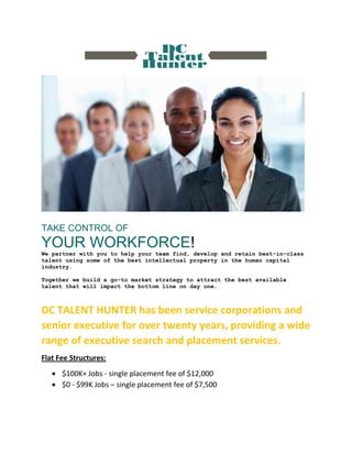 TAKE CONTROL OF
YOUR WORKFORCE!
We partner with you to help your team find, develop and retain best-in-class
talent using some of the best intellectual property in the human capital
industry.
Together we build a go-to market strategy to attract the best available
talent that will impact the bottom line on day one.
DC TALENT HUNTER has been service corporations and
senior executive for over twenty years, providing a wide
range of executive search and placement services.
Flat Fee Structures:
 $100K+ Jobs - single placement fee of $12,000
 $0 - $99K Jobs – single placement fee of $7,500
 