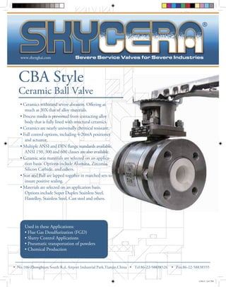 www.shengkai.com 
CBA Style 
Ceramic Ball Valve 
ering as 
much as 30X that of alloy materials. 
• Process media is prevented from contacting alloy 
body that is fully lined with structural ceramics. 
• Ceramics are nearly universally chemical resistant. 
• Full control options, including 4-20mA positioner 
and actuator. 
ange standards available. 
ANSI 150, 300 and 600 classes are also available. 
• Ceramic seat materials are selected on an applica-tion 
basis. Options include Alumina, Zirconia, 
Silicon Carbide, and others. 
• Seat and Ball are lapped together in matched sets to 
insure positive sealing. 
• Materials are selected on an application basis. 
Options include Super Duplex Stainless Steel, 
Hastelloy, Stainless Steel, Cast steel and others. 
Used in these Applications: 
• Flue Gas Desulfurization (FGD) 
• Slurry Control Applications 
• Pneumatic transportation of powders 
• Chemical Production 
• No.106 Zhon®g h uan South R.d, Airport Industrial Park,Tianjin,China • Tel:86-2 2-58838526 • Fax:86-22-58838555 
12/8/12 6:47 PM 
 