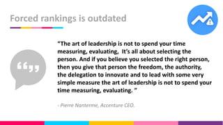 Forced rankings is outdated
“The art of leadership is not to spend your time
measuring, evaluating, It’s all about selecting the
person. And if you believe you selected the right person,
then you give that person the freedom, the authority,
the delegation to innovate and to lead with some very
simple measure the art of leadership is not to spend your
time measuring, evaluating. ”
- Pierre Nanterme, Accenture CEO.
 