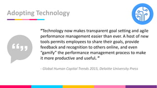Adopting Technology
“Technology now makes transparent goal setting and agile
performance management easier than ever. A host of new
tools permits employees to share their goals, provide
feedback and recognition to others online, and even
“gamify” the performance management process to make
it more productive and useful. ”
- Global Human Capital Trends 2015, Deloitte University Press
 