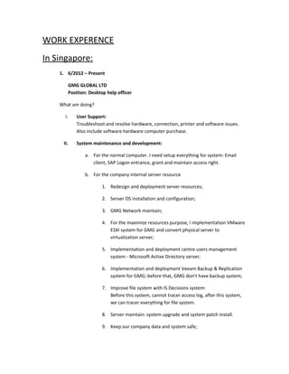 WORK EXPERENCE
In Singapore:
1. 6/2012 – Present
GMG GLOBAL LTD
Position: Desktop help officer
What am doing?
I. User Support:
Troubleshoot and resolve hardware, connection, printer and software issues.
Also include software hardware computer purchase.
II. System maintenance and development:
a. For the normal computer. I need setup everything for system: Email
client, SAP Logon entrance, grant and maintain access right.
b. For the company internal server resource
1. Redesign and deployment server resources;
2. Server OS installation and configuration;
3. GMG Network maintain;
4. For the maximize resources purpose, I implementation VMware
ESXI system for GMG and convert physical server to
virtualization server;
5. Implementation and deployment centre users management
system - Microsoft Active Directory server;
6. Implementation and deployment Veeam Backup & Replication
system for GMG; before that, GMG don’t have backup system;
7. Improve file system with IS Decisions system:
Before this system, cannot tracer access log, after this system,
we can tracer everything for file system.
8. Server maintain: system upgrade and system patch install.
9. Keep our company data and system safe;
 