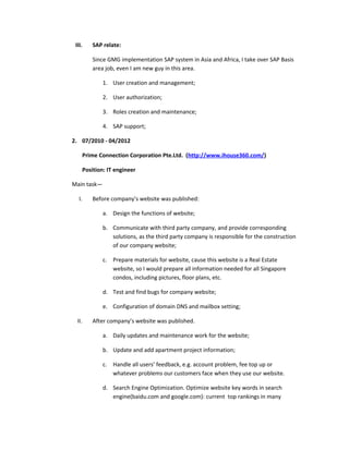 III. SAP relate:
Since GMG implementation SAP system in Asia and Africa, I take over SAP Basis
area job, even I am new guy in this area.
1. User creation and management;
2. User authorization;
3. Roles creation and maintenance;
4. SAP support;
2. 07/2010 - 04/2012
Prime Connection Corporation Pte.Ltd. (http://www.ihouse360.com/)
Position: IT engineer
Main task—
I. Before company’s website was published:
a. Design the functions of website;
b. Communicate with third party company, and provide corresponding
solutions, as the third party company is responsible for the construction
of our company website;
c. Prepare materials for website, cause this website is a Real Estate
website, so I would prepare all information needed for all Singapore
condos, including pictures, floor plans, etc.
d. Test and find bugs for company website;
e. Configuration of domain DNS and mailbox setting;
II. After company’s website was published.
a. Daily updates and maintenance work for the website;
b. Update and add apartment project information;
c. Handle all users’ feedback, e.g. account problem, fee top up or
whatever problems our customers face when they use our website.
d. Search Engine Optimization. Optimize website key words in search
engine(baidu.com and google.com): current top rankings in many
 