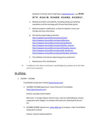 keywords in Chinese search engine guru www.baidu.com , e.g. 新加坡
房产网、新加坡公寓、新加坡购房、新加坡楼盘、新加坡房地产;
e. Website promotion and publicity, including putting up marketing
newsletters and link exchange with Chinese Real Estate portal;
f. Web site program modification, so that the website is more user
friendly and more informative.
g. Site activity project page production:
http://singapore.ihouse360.com/special/1year/
http://singapore.ihouse360.com/special/Wenzhou
http://singapore.ihouse360.com/special/Capellahotel
http://singapore.ihouse360.com/special/Dalian_Autumn
http://singapore.ihouse360.com/special/Shanghai_Autumn
http://singapore.ihouse360.com/special/W_Residences
http://singapore.ihouse360.com/special/Shanghai_Exhibition
h. The exhibition and relevant advertising picture production.
i. Maintenance of Pc and Network.
III. In addition to the above mentioned, I would diligently complete all on the Web
site of any transaction.
In china:
1. 10/2007 – 10/2008
Trend Media Corporation Limited (www.kuaiche.com)
 10/20007-01/2008 department: Game Channel of Trend Media
(http://game.kuaiche.com )
Position: principle channel editor
Main task—In charge of game channel news, news for website& game vendor;
cooperative with collages t to schedule information for downloads & forums
etc.
 01/2008-10/2008 department: www.u966.com (a company under Trend Media
Corporation Limited)
Position: Head of website platform
 