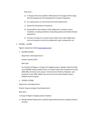 Main task---
a) In charge of the entire platform U966 Express's front page and front page
with the background to the development of systems integration;
b) As a spoke person to communicate with other departments;
c) Decide the finial platform framework;
d) Responsible for the company's LAN configuration, computer system
installation, including installation of operating system and related software
applications;
e) Assistant procedures to conduct some simple server-side configuration,
such as the apache virtual host configuration, nginx configuration, etc.;
2. 04/2004 – 11/2006
Tkgame cooperative limited.(www.tkgame.com)
 04/2004-10/2005
Department: Web Department I
Position: website editor
Main task:
As a founder of TKgame, in charge of it’s flagship project—Baodian. Web site traffic
up to 100,000, bring by Baodian itself, so I do gain a great deal of experience during
2004-2005, all thanks to this project. Total more than 30 kinds of Baodian were
produced. In year 2006, TKgame won by virtue of the project baodian Japan's
Softbank Venture Capital;
 10/2005-11/2006
Department: web department I
Position: deputy manager of web department I
Main task---
In charge of TKgame’s flagship product: Baodian
a) Manage Baodian department, establish organizational structure, develop company
business;
 