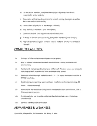 b) Led the sector members, complete all the project objectives; take all the
responsibility for the projects;
c) Cooperative with various departments for smooth running of projects, as well as
day-to-day production schedule;
d) Follow up the projects, do all the changes if needed;
e) Keep learning to maintain a good atmosphere;
f) Communicate with sales department and manufacturers;
g) In charge of relevant products testing, Competitor monitoring, data analysis;
h) Help with content changes in company website platform, forums, own and other
channels;
COMPUTER ABILITIES:
i> Stronger in Software hardware and open source system;
ii> Able to operate independently as well as the IIS server running apache-related
environment;
iii> Familiar with managing and maintenance in Microsoft Windows Server and Microsoft
operating systems; experience in linux server operating system.
iv> Familiar in HTML language, are familiar with CSS + DIV layout of the site, basic PHP &
MYSQL knowledge.
v> Good in computer operating system software installation and configuration(e.g. OS
install 、trouble shooting)
vi> Familiar with the Web server configuration related to the work environment, such as
Php running environment.
vii> Proficiency in the use of Adobe products and website software, e.g. Photoshop,
Dream weave.
viii> Certified with Microsoft certification.
ADVANTAGES & WEAKNESS
1) Initiative, independent, self-motivated and willing to learn.
 