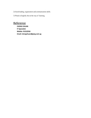 2) Good leading, organization and communication skills.
3) Weak in English, but on the way of learning,
Reference
CHENG CHUAN
IT Specialist
Mobile: 91552918
Email: chengchuan@gmg.com.sg
 
