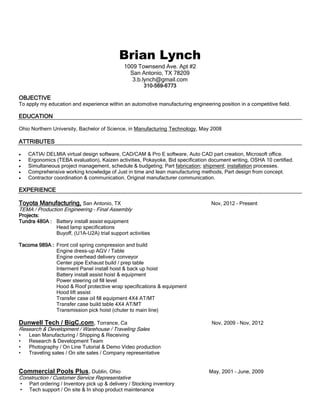 Brian Lynch
1009 Townsend Ave. Apt #2
San Antonio, TX 78209
3.b.lynch@gmail.com
310-569-6773
OBJECTIVE
To apply my education and experience within an automotive manufacturing engineering position in a competitive field.
EDUCATION
Ohio Northern University, Bachelor of Science, in Manufacturing Technology, May 2008
ATTRIBUTES
 CATIA/ DELMIA virtual design software, CAD/CAM & Pro E software, Auto CAD part creation, Microsoft office.
 Ergonomics (TEBA evaluation), Kaizen activities, Pokayoke, Bid specification document writing, OSHA 10 certified.
 Simultaneous project management, schedule & budgeting; Part fabrication; shipment; installation processes.
 Comprehensive working knowledge of Just in time and lean manufacturing methods, Part design from concept.
 Contractor coordination & communication, Original manufacturer communication.
EXPERIENCE
Toyota Manufacturing, San Antonio, TX Nov, 2012 – Present
TEMA / Production Engineering – Final Assembly
Projects:
Tundra 480A : Battery install assist equipment
Head lamp specifications
Buyoff, (U1A-U2A) trial support activities
Tacoma 989A : Front coil spring compression and build
Engine dress-up AGV / Table
Engine overhead delivery conveyor
Center pipe Exhaust build / prep table
Interment Panel install hoist & back up hoist
Battery install assist hoist & equipment
Power steering oil fill level
Hood & Roof protective wrap specifications & equipment
Hood lift assist
Transfer case oil fill equipment 4X4 AT/MT
Transfer case build table 4X4 AT/MT
Transmission pick hoist (chuter to main line)
Dunwell Tech / BigC.com, Torrance, Ca Nov, 2009 – Nov, 2012
Research & Development / Warehouse / Traveling Sales
• Lean Manufacturing / Shipping & Receiving
• Research & Development Team
• Photography / On Line Tutorial & Demo Video production
• Traveling sales / On site sales / Company representative
Commercial Pools Plus, Dublin, Ohio May, 2001 – June, 2009
Construction / Customer Service Representative
• Part ordering / Inventory pick up & delivery / Stocking inventory
• Tech support / On site & In shop product maintenance
 