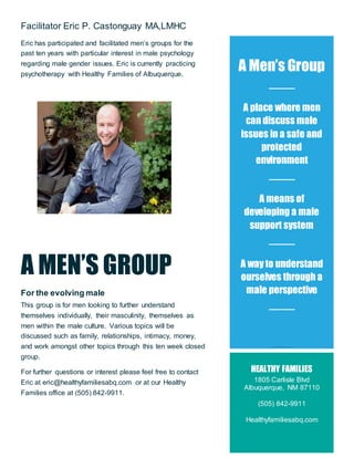 Facilitator Eric P. Castonguay MA,LMHC
Eric has participated and facilitated men’s groups for the
past ten years with particular interest in male psychology
regarding male gender issues. Eric is currently practicing
psychotherapy with Healthy Families of Albuquerque.
A MEN’S GROUP
For the evolving male
This group is for men looking to further understand
themselves individually, their masculinity, themselves as
men within the male culture. Various topics will be
discussed such as family, relationships, intimacy, money,
and work amongst other topics through this ten week closed
group.
For further questions or interest please feel free to contact
Eric at eric@healthyfamiliesabq.com or at our Healthy
Families office at (505) 842-9911.
A Men’s Group
A place where men
can discuss male
issues in a safe and
protected
environment
A means of
developing a male
support system
A way to understand
ourselves through a
male perspective
Thr
An oppor t unit y t o under st and our m ale cult ur e
HEALTHY FAMILIES
1805 Carlisle Blvd
Albuquerque, NM 87110
(505) 842-9911
Healthyfamiliesabq.com
 