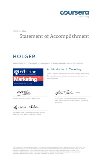 coursera.org
Statement of Accomplishment
JULY 21, 2014
HOLGER
HAS SUCCESSFULLY COMPLETED THE UNIVERSITY OF PENNSYLVANIA'S ONLINE OFFERING OF
An Introduction to Marketing
This is a graduate level introduction to the concepts of Marketing.
The course focuses on branding, customer centricity and go-to-
market strategies.
DAVID R. BELL, PROFESSOR OF MARKETING PETER FADER, PROFESSOR OF MARKETING AND CO-
DIRECTOR OF THE WHARTON CUSTOMER ANALYTICS
INITIATIVE
BARBARA E. KAHN, PROFESSOR OF MARKETING AND
DIRECTOR, JAY H. BAKER RETAILING CENTER
THIS STATEMENT OF ACCOMPLISHMENT IS NOT A UNIVERSITY OF PENNSYLVANIA DEGREE; AND IT DOES NOT VERIFY THE IDENTITY OF THE
STUDENT; PLEASE NOTE: THIS ONLINE OFFERING DOES NOT REFLECT THE ENTIRE CURRICULUM OFFERED TO STUDENTS ENROLLED AT THE
UNIVERSITY OF PENNSYLVANIA. THIS STATEMENT DOES NOT AFFIRM THAT THIS STUDENT WAS ENROLLED AS A STUDENT AT THE
UNIVERSITY OF PENNSYLVANIA IN ANY WAY. IT DOES NOT CONFER A UNIVERSITY OF PENNSYLVANIA GRADE; IT DOES NOT CONFER
UNIVERSITY OF PENNSYLVANIA CREDIT; IT DOES NOT CONFER ANY CREDENTIAL TO THE STUDENT.
 
