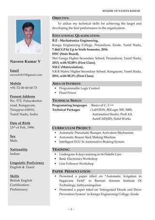 RESUME OF NAVEEN KUMAR
- 1 -
Naveen Kumar V
Email
naveefeb13@gmail.com
Mobile
+91-72 00 60 60 73
Present Address
No. 572, Palayakottai
road, Kangayam,
Tiruppur-638701,
Tamil Nadu, India
Date of Birth
13th of Feb, 1996
Sex
Male
Nationality
Indian
Linguistic Proficiency
English & Tamil
Skills
British English
Certification-
Preliminary
OBJECTIVE:
To utilize my technical skills for achieving the target and
developing the best performance in the organization.
EDUCATIONAL QUALIFICATION:
B.E - Mechatronics Engineering,
Kongu Engineering College, Perundurai, Erode, Tamil Nadu,
7.46(CGPA) Up to Sixth Semester, 2016.
HSC (State Board),
Shri Ganga Higher Secondary School, Perundurai, Tamil Nadu,
2013, with 92.08% (First Class).
SSLC (Matriculation),
S.R.R Matric Higher Secondary School, Kangayam, Tamil Nadu,
2011, with 88.2% (First Class).
AREA OF INTEREST:
 Programmable Logic Control
 Fluid Power
TECHNICAL SKILLS:
Programming languages : Basics of C, C++
Technical Packages : LabVIEW, RSLogix 500, 5000,
Automation Studio, ProE 4.0,
AutoCAD(2D), Solid Works
CURRICULUM PROJECT:
 Automatic Pneumatic Bumper Activation Mechanism
 Automatic Broom Stick Making Machine
 Intelligent ECU In Automotive Braking System
TRAINING
 Undergone 4-days training in Sri Sakthi Care
 Basic Electronics Workshop
 Line Follower Workshop
PAPER PRESENTATION
 Presented a paper titled on “Automatic Irrigation in
Sugarcane Field” in Bannari Amman Institute Of
Technology, Sathyamangalam
 Presented a paper titled on "Intergrated Drunk and Drive
Prevention System" in Kongu Engineering College, Erode
 