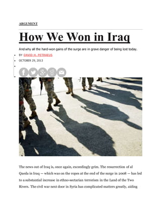 ARGUMENT
How We Won in Iraq
And why all the hard-won gains of the surge are in grave danger of being lost today.
 BY DAVID H. PETRAEUS
 OCTOBER 29, 2013


The news out of Iraq is, once again, exceedingly grim. The resurrection of al
Qaeda in Iraq — which was on the ropes at the end of the surge in 2008 — has led
to a substantial increase in ethno-sectarian terrorism in the Land of the Two
Rivers. The civil war next door in Syria has complicated matters greatly, aiding
 
