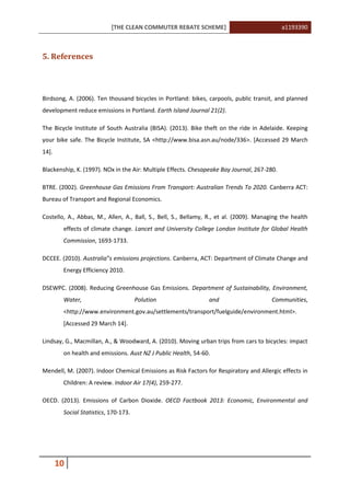 [THE CLEAN COMMUTER REBATE SCHEME] a1193390
10
5. References
Birdsong, A. (2006). Ten thousand bicycles in Portland: bikes, carpools, public transit, and planned
development reduce emissions in Portland. Earth Island Journal 21(2).
The Bicycle Institute of South Australia (BISA). (2013). Bike theft on the ride in Adelaide. Keeping
your bike safe. The Bicycle Institute, SA <http://www.bisa.asn.au/node/336>. [Accessed 29 March
14].
Blackenship, K. (1997). NOx in the Air: Multiple Effects. Chesapeake Bay Journal, 267-280.
BTRE. (2002). Greenhouse Gas Emissions From Transport: Australian Trends To 2020. Canberra ACT:
Bureau of Transport and Regional Economics.
Costello, A., Abbas, M., Allen, A., Ball, S., Bell, S., Bellamy, R., et al. (2009). Managing the health
effects of climate change. Lancet and University College London Institute for Global Health
Commission, 1693-1733.
DCCEE. (2010). Australia‟s emissions projections. Canberra, ACT: Department of Climate Change and
Energy Efficiency 2010.
DSEWPC. (2008). Reducing Greenhouse Gas Emissions. Department of Sustainability, Environment,
Water, Polution and Communities,
<http://www.environment.gov.au/settlements/transport/fuelguide/environment.html>.
[Accessed 29 March 14].
Lindsay, G., Macmillan, A., & Woodward, A. (2010). Moving urban trips from cars to bicycles: impact
on health and emissions. Aust NZ J Public Health, 54-60.
Mendell, M. (2007). Indoor Chemical Emissions as Risk Factors for Respiratory and Allergic effects in
Children: A review. Indoor Air 17(4), 259-277.
OECD. (2013). Emissions of Carbon Dioxide. OECD Factbook 2013: Economic, Environmental and
Social Statistics, 170-173.
 