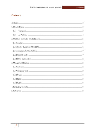 [THE CLEAN COMMUTER REBATE SCHEME] a1193390
1
Contents
Abstract...................................................................................................................................................2
1. Climate Change ...................................................................................................................................3
1.1 Transport.................................................................................................................................3
1.2 Air Pollution ............................................................................................................................4
2. The Clean Commuter Rebate Scheme ................................................................................................5
2.1 Execution.......................................................................................................................................6
2.2 Intended Outcomes of the CCRS...................................................................................................6
2.3 Implications for Stakeholders .......................................................................................................7
2.3.1 Adelaide Metro..........................................................................................................................7
2.3.2 Other Stakeholders....................................................................................................................8
3. Management Strategy ........................................................................................................................8
3.1 Timeframe.....................................................................................................................................8
3.2 Anticipated Costs ..........................................................................................................................8
3.2.1 Private........................................................................................................................................8
3.2.1 Social..........................................................................................................................................8
3.2.3 Public..........................................................................................................................................9
4. Concluding Remarks............................................................................................................................9
5. References ........................................................................................................................................10
 