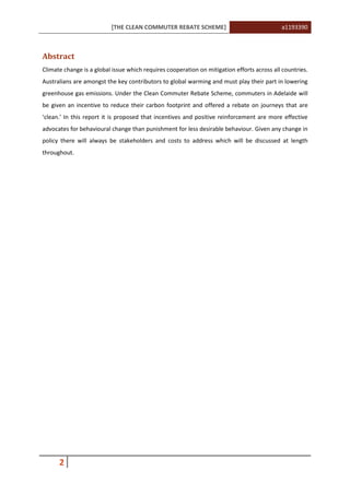 [THE CLEAN COMMUTER REBATE SCHEME] a1193390
2
Abstract
Climate change is a global issue which requires cooperation on mitigation efforts across all countries.
Australians are amongst the key contributors to global warming and must play their part in lowering
greenhouse gas emissions. Under the Clean Commuter Rebate Scheme, commuters in Adelaide will
be given an incentive to reduce their carbon footprint and offered a rebate on journeys that are
‘clean.’ In this report it is proposed that incentives and positive reinforcement are more effective
advocates for behavioural change than punishment for less desirable behaviour. Given any change in
policy there will always be stakeholders and costs to address which will be discussed at length
throughout.
 
