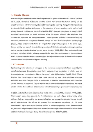 [THE CLEAN COMMUTER REBATE SCHEME] a1193390
3
1. Climate Change
Climate change has been described as the largest threat to global health of the 21st
century (Costello,
et al., 2009). Numerous studies and scientific analysis have shown that human activity can be
directly correlated with the recently observed trends in global warming. Rising global temperatures
are expected to bring about an increase in the occurrence of severe weather events such as heat
waves, droughts, cyclones and storms (Pachauri RK, 2007). Australia contributes to about 1.5% of
the world’s green-house gas (GHG) emissions. While this sounds minimal, take population into
account and Australians are amongst the world’s largest polluters. Australia's carbon dioxide (CO2)
emissions per capita are nearly twice the OECD average and more than quadruple the world average
(DCCEE, 2010). Carbon dioxide forms the largest share of greenhouse gases in the ozone layer.
Human activity has severely impacted the proportion of CO2 in the atmosphere through practices
such as burning oil, coal and natural gas as a source of energy (OECD, 2013). Fuel combustion in cars
and other motorised vehicles is largely responsible for Australia’s contributions to the greenhouse
effect. Stabilisation of the world’s GHG emissions will require international co-operation in order to
alleviate the catastrophic effects of global warming.
1.1Transport
Significantly greater attention is being paid to the numerous environmental effects caused by the
use of road vehicles. On Australian roads the by-products of fuel combustion in vehicles used for
transportation are responsible for 14% of the nation’s total GHG emissions (DCCEE, 2010). Of this
fraction, road cars account for 54.9% (see Figure 1.1) - so just over 7% of Australia’s total GHG
emissions result from transport by car. It is important to note that trams and other electric vehicles
are not classified as exceptions. Despite the lack of fuel combustion and exhaust releases, the use of
electric vehicles does not lower GHG emissions unless the electricity is generated from clean sources.
In 2010, Australian fuel combustion resulted in 383 million tonnes of CO2 emissions (OECD, 2013).
The transport sector alone accounts for 76 million tonnes but such a figure isn’t surprising when
different fuels are examined for the amount of carbon and energy they contain. Per one litre of
petrol, approximately 2.3kg of CO2 are released from the exhaust (see Figure 1.2). This mass
increases to 2.7kg for vehicles run on diesel engines. It is interesting to note that a greater mass of
CO2 emissions are produced in combustion than the initial mass per litre of fuel and this is due to the
addition of atmospheric oxygen during the combustion process (DSEWPC, 2008).
 