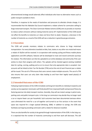 [THE CLEAN COMMUTER REBATE SCHEME] a1193390
6
aforementioned strategy would adversely affect individuals who have no alternative means such as
public transport available to them.
Therefore, in response to the needs of Australians and pressures to alleviate climate change, it is
recommended that the Adelaide City Council implement a rebate scheme for commuters willing to
forgo motorised transport. The Clean Commuter Rebate Scheme (CCRS) aims to provide an incentive
to reduce carbon emissions without making motorists worse off. Implementation of the CCRS would
not affect the benefits to motorists as it does not force them to abate. However, a decrease in the
number of motorists as a result of the CCRS will see a reduction in greenhouse gas emissions.
2.1 Execution
The CCRS will provide monetary rebates to commuters who choose to forgo motorised
transportation. For every kilometre travelled on bike, foot, skates or any other non-motorised means
a rebate of 10c/km will be received. In co-operation with existing cycling and fitness mobile phone
applications and GPS software, features will be developed to track and record commuter journeys
for analysis. This information can then be uploaded to an online database and community if the user
wishes to share their progress with others. The uploads will be checked against existing modelled
data for cycling, running, walking and so on to ensure that only appropriate data is accepted. User
accounts will be linked to their Tax File Number (TFN) and at the end of each financial year a rebate
will be issued. The use of a TFN ensures that users cannot create multiple accounts. The use of a TFN
also ensures that users can only claim rides leading to and from their legally taxed place(s) of
employment.
2.2 Intended Outcomes of the CCRS
Following implementation of the CCRS immediate and long term benefits to individual recipients and
society can be expected. Commuters will firstly benefit from improved health and personal fitness by
factoring exercise into daily transport routines. Secondly, they will see instant savings in petrol costs,
parking costs and public transport costs. In the long run commuters may decide they no longer need
a car or require fewer cars per household. Such outcomes have been documented overseas where
users eliminated the need for a car all together and turned to car hire services in the event that
space was required for a larger payload (Birdsong, 2006). In addition to savings, the CCRS also
facilitates earnings by providing commuters with a rebate for distances travelled.
There are also benefits for society to be gained through implementation of the CCRS. In the long run,
it is expected that the number of motorists commuting to and from work will decrease. This will
 