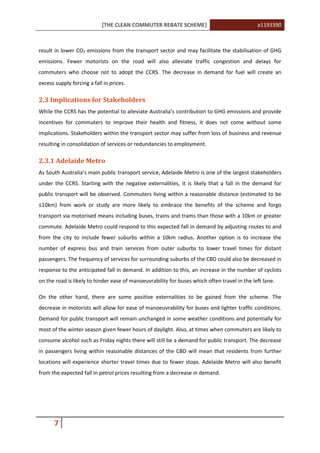 [THE CLEAN COMMUTER REBATE SCHEME] a1193390
7
result in lower CO2 emissions from the transport sector and may facilitate the stabilisation of GHG
emissions. Fewer motorists on the road will also alleviate traffic congestion and delays for
commuters who choose not to adopt the CCRS. The decrease in demand for fuel will create an
excess supply forcing a fall in prices.
2.3 Implications for Stakeholders
While the CCRS has the potential to alleviate Australia’s contribution to GHG emissions and provide
incentives for commuters to improve their health and fitness, it does not come without some
implications. Stakeholders within the transport sector may suffer from loss of business and revenue
resulting in consolidation of services or redundancies to employment.
2.3.1 Adelaide Metro
As South Australia’s main public transport service, Adelaide Metro is one of the largest stakeholders
under the CCRS. Starting with the negative externalities, it is likely that a fall in the demand for
public transport will be observed. Commuters living within a reasonable distance (estimated to be
≤10km) from work or study are more likely to embrace the benefits of the scheme and forgo
transport via motorised means including buses, trains and trams than those with a 10km or greater
commute. Adelaide Metro could respond to this expected fall in demand by adjusting routes to and
from the city to include fewer suburbs within a 10km radius. Another option is to increase the
number of express bus and train services from outer suburbs to lower travel times for distant
passengers. The frequency of services for surrounding suburbs of the CBD could also be decreased in
response to the anticipated fall in demand. In addition to this, an increase in the number of cyclists
on the road is likely to hinder ease of manoeuvrability for buses which often travel in the left lane.
On the other hand, there are some positive externalities to be gained from the scheme. The
decrease in motorists will allow for ease of manoeuvrability for buses and lighter traffic conditions.
Demand for public transport will remain unchanged in some weather conditions and potentially for
most of the winter season given fewer hours of daylight. Also, at times when commuters are likely to
consume alcohol such as Friday nights there will still be a demand for public transport. The decrease
in passengers living within reasonable distances of the CBD will mean that residents from further
locations will experience shorter travel times due to fewer stops. Adelaide Metro will also benefit
from the expected fall in petrol prices resulting from a decrease in demand.
 