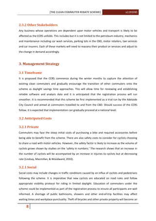 [THE CLEAN COMMUTER REBATE SCHEME] a1193390
8
2.3.2 Other Stakeholders
Any business whose operations are dependent upon motor vehicles and transport is likely to be
affected as the CCRS unfolds. This includes but it is not limited to the petroleum industry, mechanics
and maintenance including car wash services, parking lots in the CBD, motor retailers, taxi services
and car insurers. Each of these markets will need to reassess their product or services and adjust to
the change in demand accordingly.
3. Management Strategy
3.1 Timeframe
It is proposed that the CCRS commence during the winter months to capture the attention of
existing clean commuters and gradually encourage the transition of other commuters onto the
scheme as daylight savings time approaches. This will allow time for reviewing and establishing
reliable software and analysis data and it is anticipated that the registration process will run
smoother. It is recommended that this scheme be first implemented as a trial run by the Adelaide
City Council and aimed at commuters travelled to and from the CBD. Should success of the CCRS
follow, it is expected that implementation can gradually proceed at a national level.
3.2 Anticipated Costs
3.2.1 Private
Commuters may face the steep initial costs of purchasing a bike and required accessories before
being able to benefit from the scheme. There are also safety costs to consider for cyclists choosing
to share a road with motor vehicles. However, the safety factor is likely to increase as the volume of
cyclists grows shown by studies on the ‘safety in numbers.’ The research shows that an increase in
the number of cyclists will be accompanied by an increase in injuries to cyclists but at decreasing
rate (Lindsay, Macmillan, & Woodward, 2010).
3.2.1 Social
Social costs may include changes in traffic conditions caused by an influx of cyclists and pedestrians
following the scheme. It is imperative that new cyclists are educated on road rules and follow
appropriate visibility protocol for riding in limited daylight. Education of commuters under the
scheme could be implemented as part of the registration process to ensure all participants are well
informed. A shortage of public bathrooms, showers and other end-of-trip facilities may affect
waiting times and workplace punctuality. Theft of bicycles and other private property will become an
 